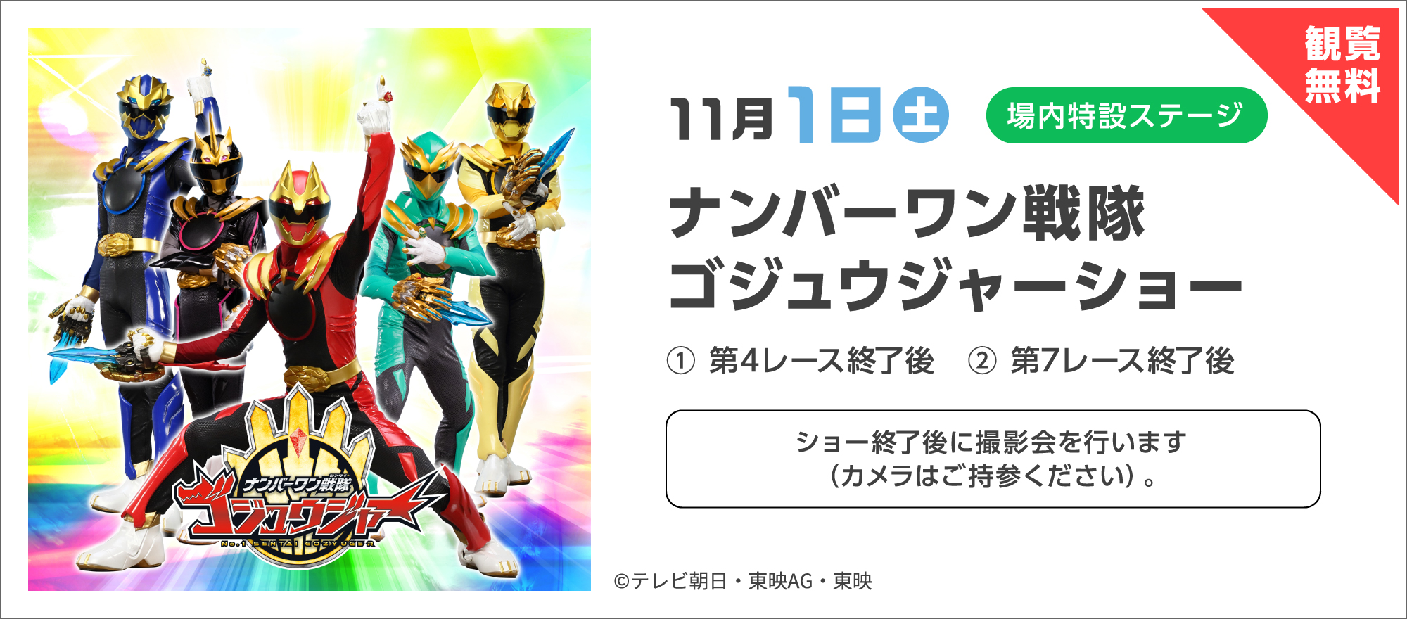 観覧無料 11月1日（土）場内特設ステージ ナンバーワン戦隊ゴジュウジャーショー ① 第4レース終了後 ② 第7レース終了後 ショー終了後に撮影会を行います（カメラはご持参ください）。©テレビ朝日・東映AG・東映